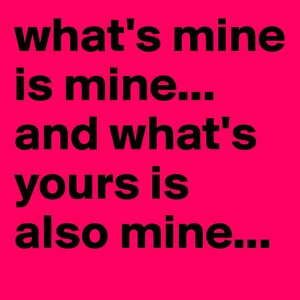 what-s-mine-is-mine-and-what-s-yours-is-also-mine.jpg